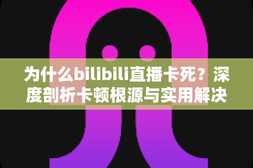 为什么bilibili直播卡死?深度剖析卡顿根源与实用解决攻略 为什么bilibili直播卡死?深度剖析卡顿根源与实用解决攻略