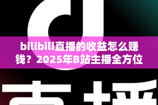bilibili直播的收益怎么赚钱?2025年B站主播全方位变现实战指南 bilibili直播的收益怎么赚钱?2025年B站主播全方位变现实战指南