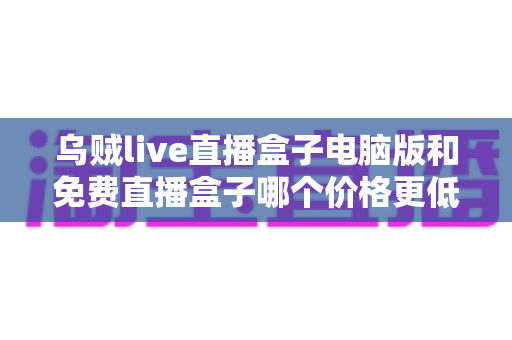 乌贼live直播盒子电脑版和免费直播盒子哪个价格更低?深度价格对比与选购全攻略 乌贼live直播盒子电脑版和免费直播盒子哪个价格更低?深度价格对比与选购全攻略
