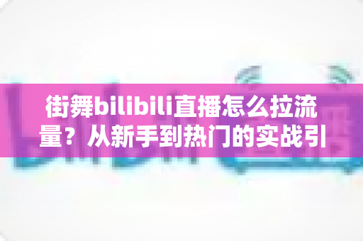 街舞bilibili直播怎么拉流量?从新手到热门的实战引流全攻略 街舞bilibili直播怎么拉流量?从新手到热门的实战引流全攻略