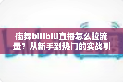 街舞bilibili直播怎么拉流量?从新手到热门的实战引流全攻略 街舞bilibili直播怎么拉流量?从新手到热门的实战引流全攻略