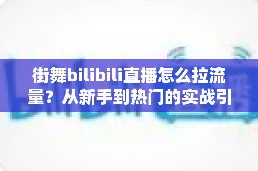街舞bilibili直播怎么拉流量?从新手到热门的实战引流全攻略 街舞bilibili直播怎么拉流量?从新手到热门的实战引流全攻略