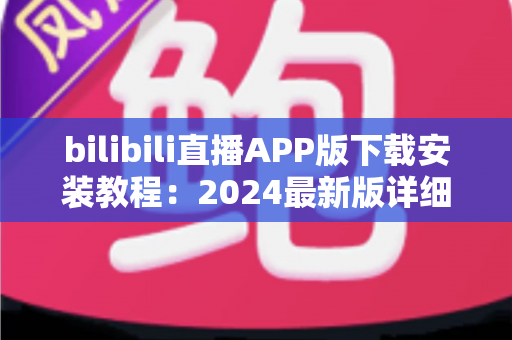 bilibili直播APP版下载安装教程：2024最新版详细指南，手把手教你开启弹幕互动新体验