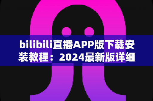 bilibili直播APP版下载安装教程：2024最新版详细指南，手把手教你开启弹幕互动新体验