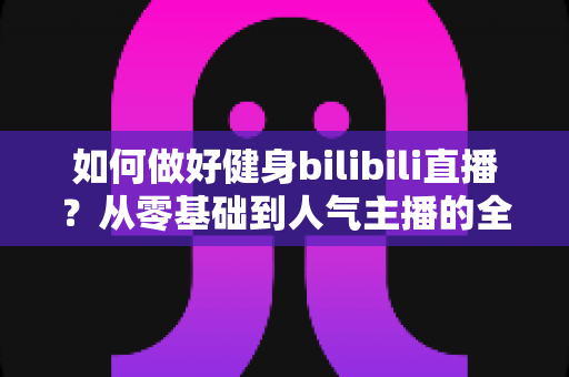 如何做好健身bilibili直播？从零基础到人气主播的全方位实战指南