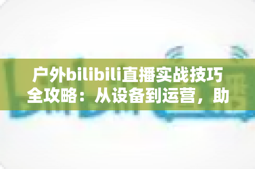 户外bilibili直播实战技巧全攻略:从设备到运营,助你打造高人气户外直播间 户外bilibili直播实战技巧全攻略:从设备到运营,助你打造高人气户外直播间