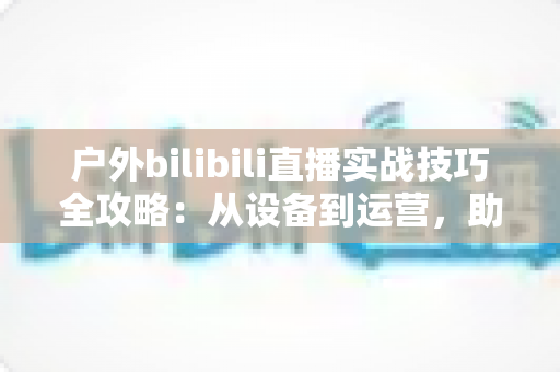 户外bilibili直播实战技巧全攻略:从设备到运营,助你打造高人气户外直播间 户外bilibili直播实战技巧全攻略:从设备到运营,助你打造高人气户外直播间
