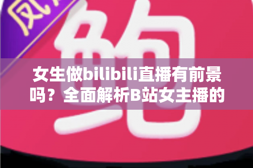 女生做bilibili直播有前景吗?全面解析B站女主播的机遇、收入潜力与入行实战指南 女生做bilibili直播有前景吗?全面解析B站女主播的机遇、收入潜力与入行实战指南