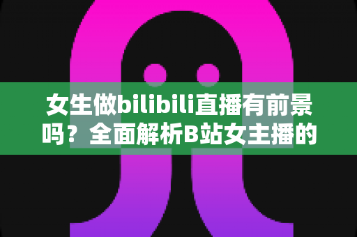 女生做bilibili直播有前景吗?全面解析B站女主播的机遇、收入潜力与入行实战指南 女生做bilibili直播有前景吗?全面解析B站女主播的机遇、收入潜力与入行实战指南