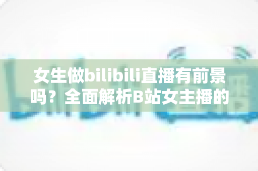女生做bilibili直播有前景吗?全面解析B站女主播的机遇、收入潜力与入行实战指南 女生做bilibili直播有前景吗?全面解析B站女主播的机遇、收入潜力与入行实战指南