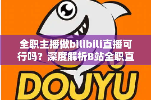 全职主播做bilibili直播可行吗？深度解析B站全职直播的机遇、挑战与入行生存指南