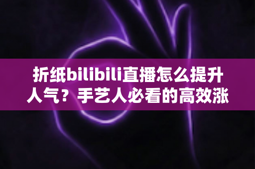 折纸bilibili直播怎么提升人气？手艺人必看的高效涨粉实战指南