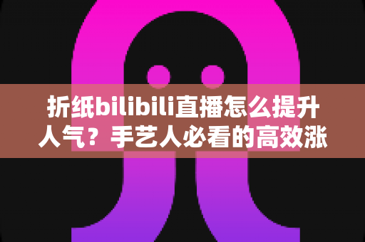 折纸bilibili直播怎么提升人气？手艺人必看的高效涨粉实战指南
