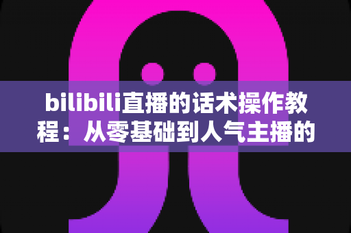 bilibili直播的话术操作教程:从零基础到人气主播的实战说话指南 bilibili直播的话术操作教程:从零基础到人气主播的实战说话指南