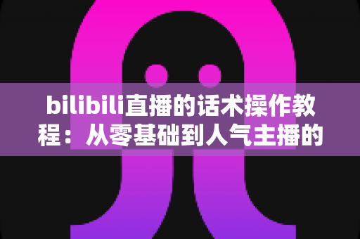 bilibili直播的话术操作教程:从零基础到人气主播的实战说话指南 bilibili直播的话术操作教程:从零基础到人气主播的实战说话指南
