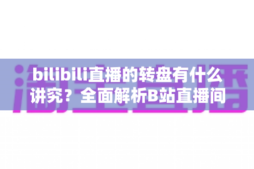 bilibili直播的转盘有什么讲究？全面解析B站直播间转盘玩法规则与避坑指南