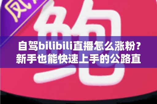 自驾bilibili直播怎么涨粉?新手也能快速上手的公路直播涨粉实战指南 自驾bilibili直播怎么涨粉?新手也能快速上手的公路直播涨粉实战指南