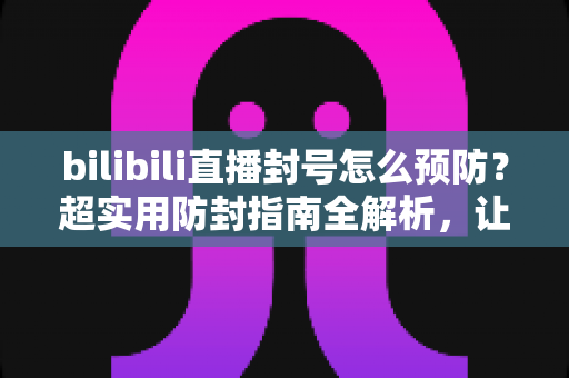 bilibili直播封号怎么预防？超实用防封指南全解析，让你安心开播不踩雷