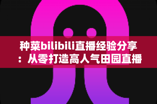 种菜bilibili直播经验分享:从零打造高人气田园直播间的实战指南 种菜bilibili直播经验分享:从零打造高人气田园直播间的实战指南