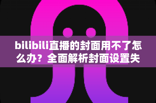 bilibili直播的封面用不了怎么办?全面解析封面设置失败的原因与实用解决方案 bilibili直播的封面用不了怎么办?全面解析封面设置失败的原因与实用解决方案