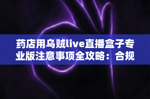 药店用乌贼live直播盒子专业版注意事项全攻略:合规开播、避坑指南与长效运营实操手册 药店用乌贼live直播盒子专业版注意事项全攻略:合规开播、避坑指南与长效运营实操手册