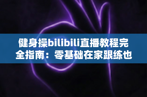 健身操bilibili直播教程完全指南：零基础在家跟练也能练出好身材