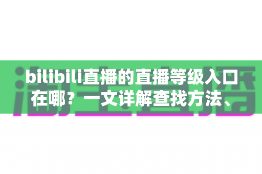 bilibili直播的直播等级入口在哪？一文详解查找方法、等级规则与快速升级攻略