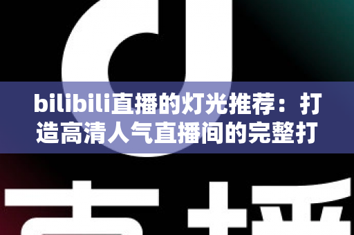 bilibili直播的灯光推荐：打造高清人气直播间的完整打光指南