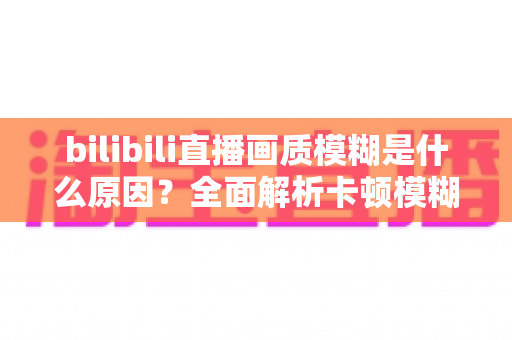 bilibili直播画质模糊是什么原因？全面解析卡顿模糊问题与实用解决指南