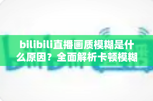 bilibili直播画质模糊是什么原因？全面解析卡顿模糊问题与实用解决指南