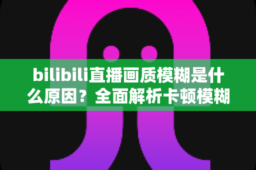 bilibili直播画质模糊是什么原因？全面解析卡顿模糊问题与实用解决指南