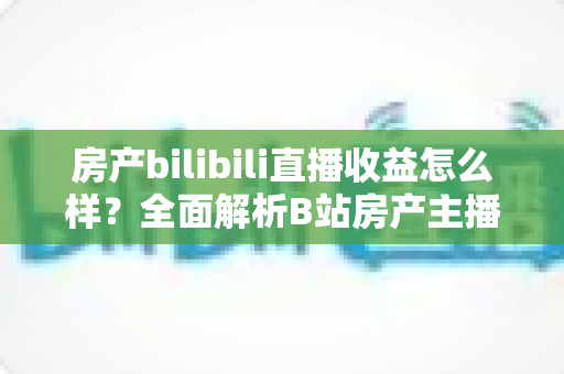 房产bilibili直播收益怎么样？全面解析B站房产主播的真实收入构成与变现潜力