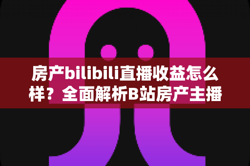 房产bilibili直播收益怎么样？全面解析B站房产主播的真实收入构成与变现潜力