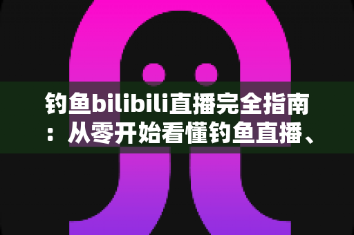 钓鱼bilibili直播完全指南:从零开始看懂钓鱼直播、打造人气钓场直播间的全方位攻略 钓鱼bilibili直播完全指南:从零开始看懂钓鱼直播、打造人气钓场直播间的全方位攻略