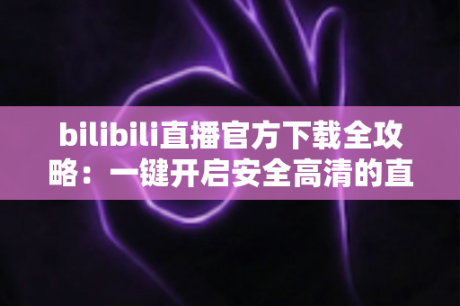bilibili直播官方下载全攻略:一键开启安全高清的直播新体验 bilibili直播官方下载全攻略:一键开启安全高清的直播新体验