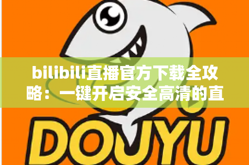 bilibili直播官方下载全攻略:一键开启安全高清的直播新体验 bilibili直播官方下载全攻略:一键开启安全高清的直播新体验