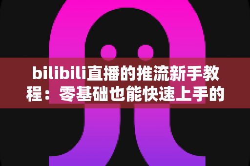 bilibili直播的推流新手教程：零基础也能快速上手的直播推流完整指南
