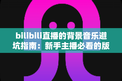 bilibili直播的背景音乐避坑指南：新手主播必看的版权安全与氛围打造全攻略