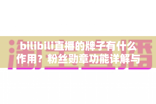 bilibili直播的牌子有什么作用？粉丝勋章功能详解与升级玩法全指南