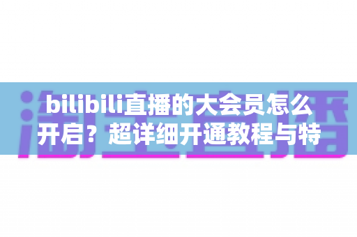 bilibili直播的大会员怎么开启？超详细开通教程与特权解析，一篇看懂所有步骤