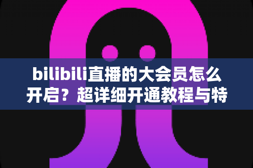 bilibili直播的大会员怎么开启？超详细开通教程与特权解析，一篇看懂所有步骤
