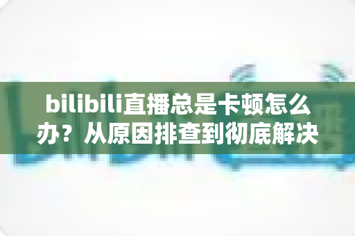 bilibili直播总是卡顿怎么办?从原因排查到彻底解决的完整实用指南 bilibili直播总是卡顿怎么办?从原因排查到彻底解决的完整实用指南