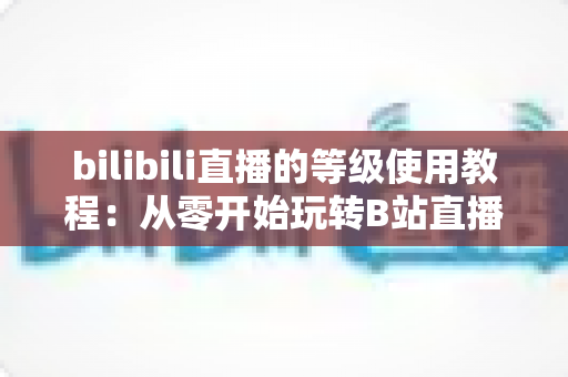 bilibili直播的等级使用教程：从零开始玩转B站直播等级体系的完整指南