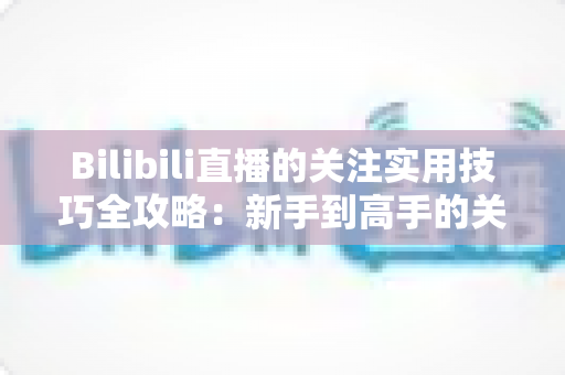 Bilibili直播的关注实用技巧全攻略:新手到高手的关注管理完全指南 Bilibili直播的关注实用技巧全攻略:新手到高手的关注管理完全指南