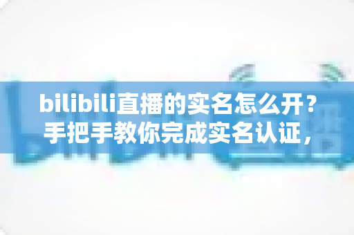 bilibili直播的实名怎么开？手把手教你完成实名认证，顺利开启直播之旅