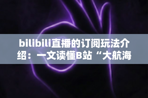 bilibili直播的订阅玩法介绍:一文读懂B站“大航海”订阅权益与实用指南 bilibili直播的订阅玩法介绍:一文读懂B站“大航海”订阅权益与实用指南