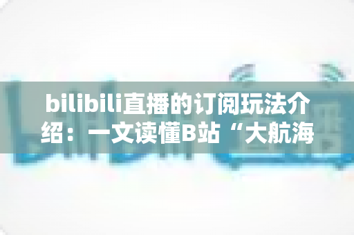 bilibili直播的订阅玩法介绍:一文读懂B站“大航海”订阅权益与实用指南 bilibili直播的订阅玩法介绍:一文读懂B站“大航海”订阅权益与实用指南
