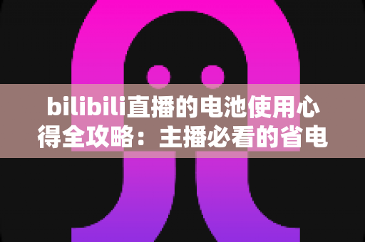 bilibili直播的电池使用心得全攻略:主播必看的省电续航与电池保养实用指南 bilibili直播的电池使用心得全攻略:主播必看的省电续航与电池保养实用指南