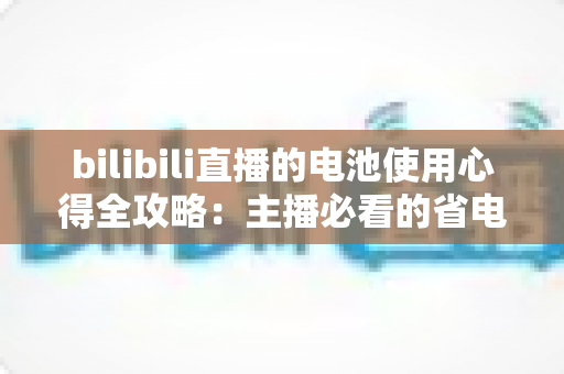 bilibili直播的电池使用心得全攻略:主播必看的省电续航与电池保养实用指南 bilibili直播的电池使用心得全攻略:主播必看的省电续航与电池保养实用指南