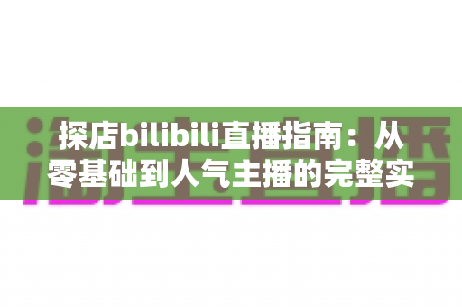 探店bilibili直播指南：从零基础到人气主播的完整实战攻略